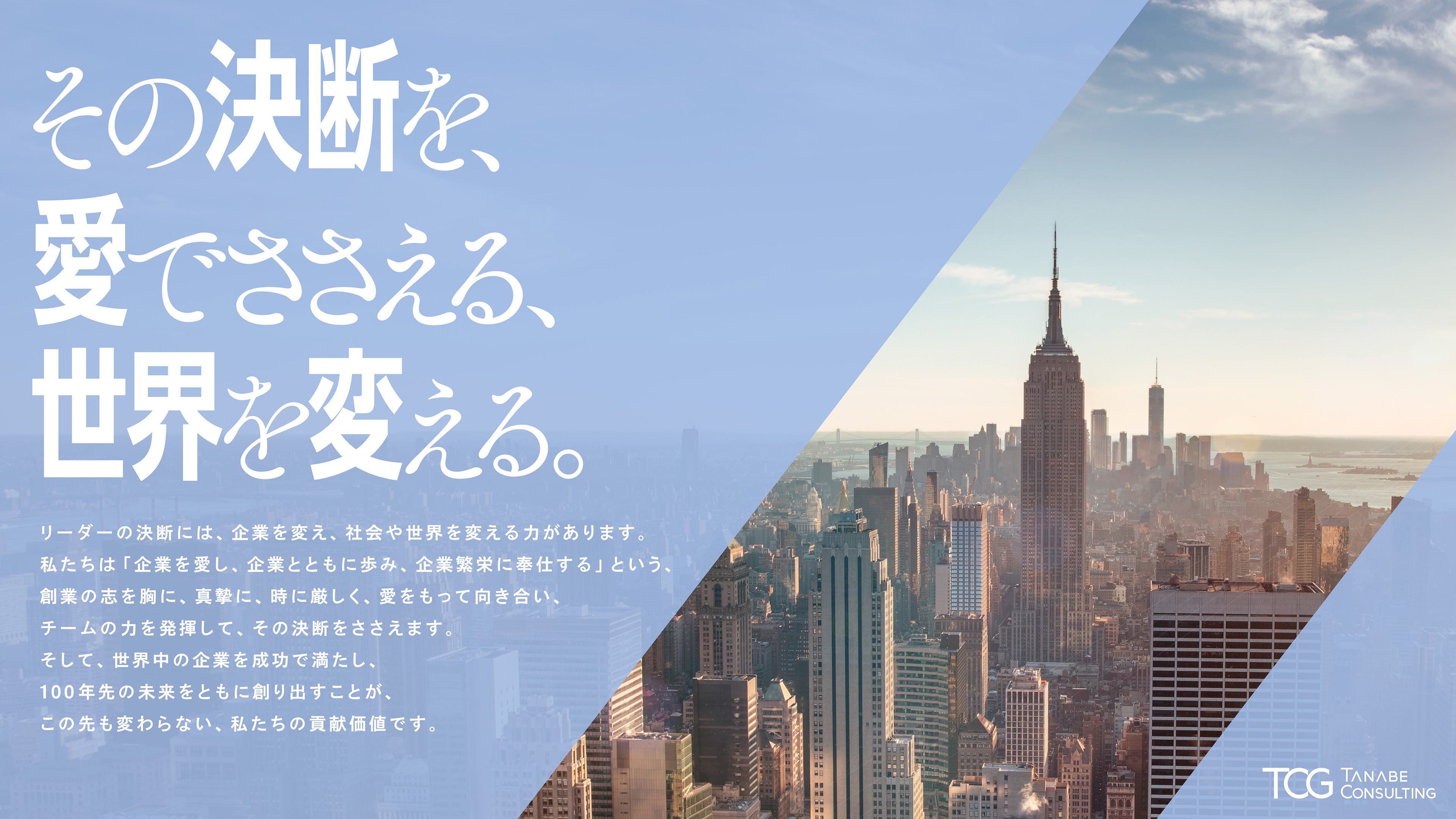その決断を、愛でささえる、世界を変える。リーダーの決断には、企業を変え、社会や世界を変える力があります。私たちは「企業を愛し、企業とともに歩み、企業繁栄に奉仕する」という、創業の志を胸に、真摯に、時に厳しく、愛をもって向き合い、チームの力を発揮して、その決断をささえます。そして、世界中の企業を成功で満たし、100年先の未来をともに創り出すことが、この先も変わらない、私たちの貢献価値です。