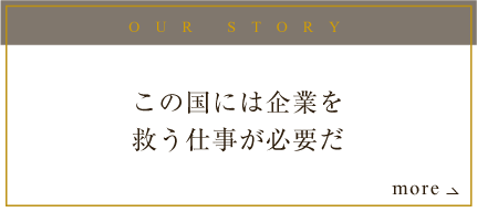 OUR STORY この国には企業を救う仕事が必要だ