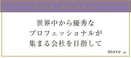 OUR STORY 世界中から優秀なプロフェッショナルが集まる会社を目指して