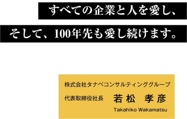 すべての企業と人を愛し、そして、100年先も愛し続けます。 株式会社タナベコンサルティンググループ代表取締役社長 若松 孝彦 Takahiko Wakamatsu