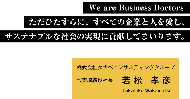 We are Business Doctors ただひたすらに、すべての企業と人を愛し、サステナブルな社会の実現に貢献してまいります。　株式会社タナベコンサルティンググループ代表取締役社長若松 孝彦 Takahiko Wakamatsu