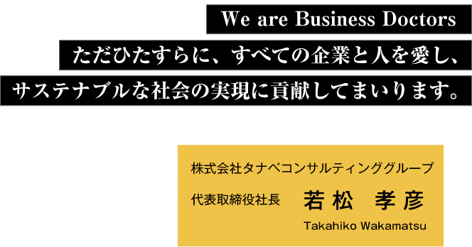 We are Business Doctors ただひたすらに、すべての企業と人を愛し、サステナブルな社会の実現に貢献してまいります。 株式会社タナベコンサルティンググループ代表取締役社長若松 孝彦 Takahiko Wakamatsu